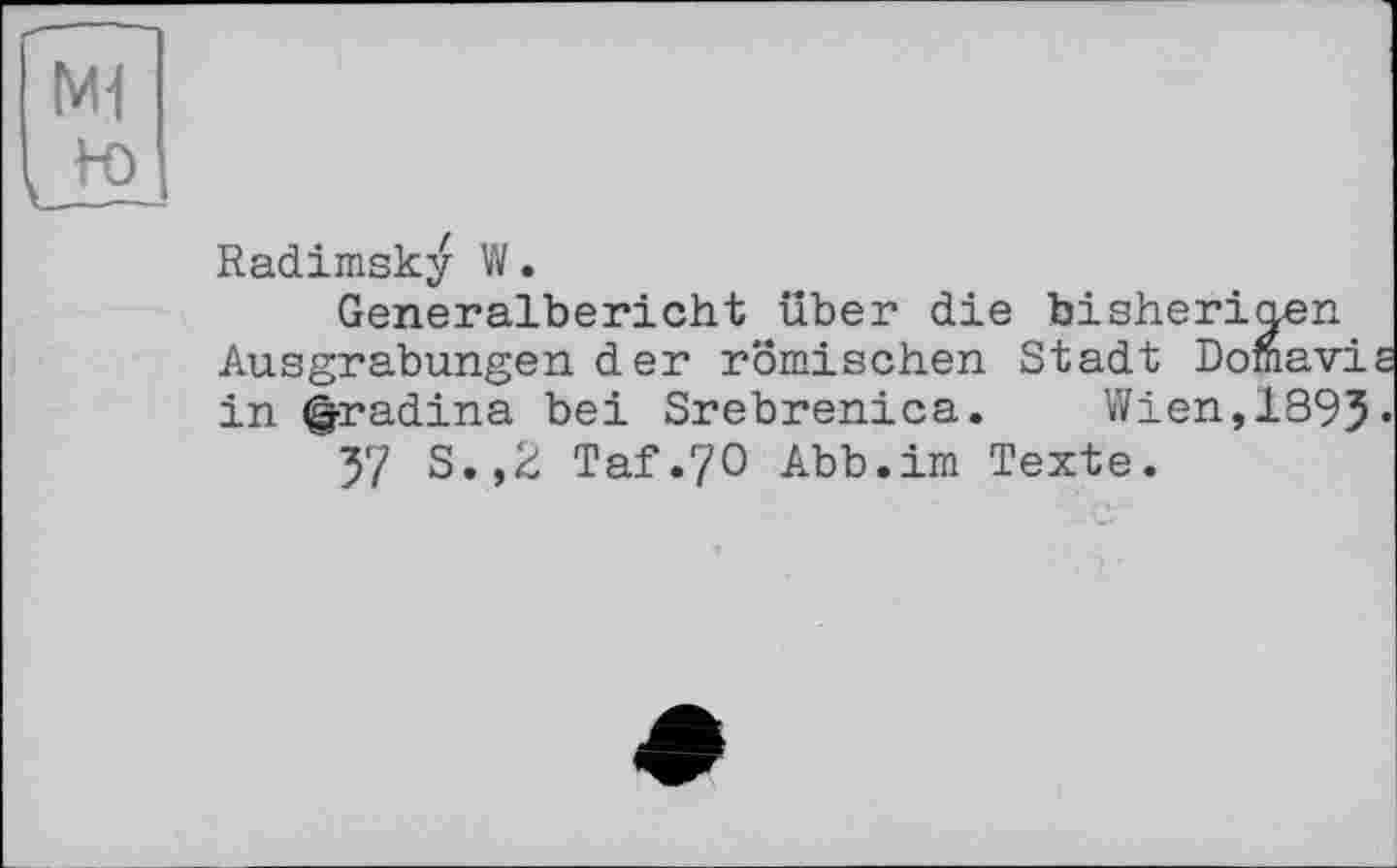 ﻿M1
ы
Radimsky W.
Generalbericht über die bisherigen Ausgrabungen der römischen Stadt Domavie in (g-radina bei Srebrenica.	Wien, 1895•
57 S.,2 Taf.70 Abb.im Texte.